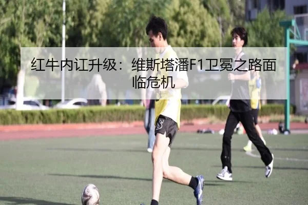 红牛内讧升级：维斯塔潘F1卫冕之路面临危机